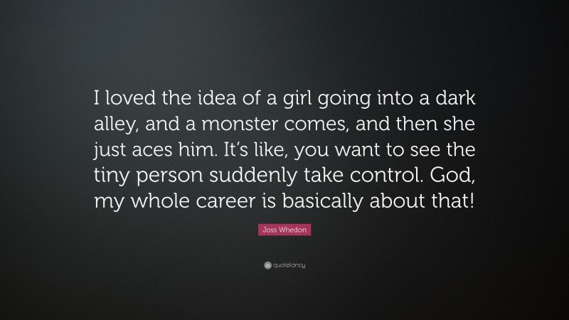 Joss Whedon Quote: “I loved the idea of a girl going into a dark alley, and a monster comes, and then she just aces him. It’s like, you want to see the tiny person suddenly take control. God, my whole career is basically about that!”