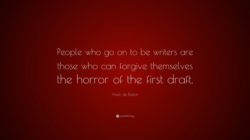 Alain de Botton Quote: “People who go on to be writers are those who can forgive themselves the horror of the first draft.”