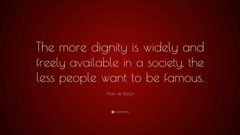Alain de Botton Quote: “The more dignity is widely and freely available in a society, the less people want to be famous.”