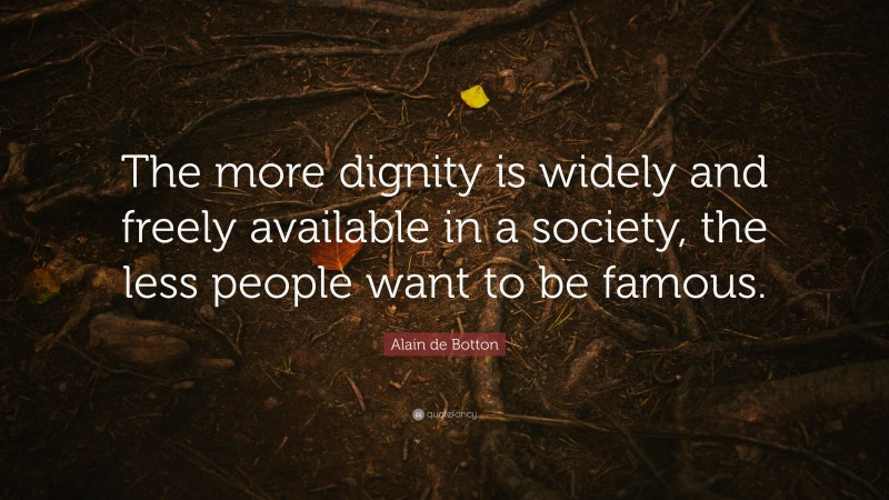 Alain de Botton Quote: “The more dignity is widely and freely available in a society, the less people want to be famous.”