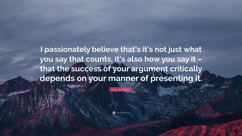 Alain de Botton Quote: “I passionately believe that’s it’s not just what you say that counts, it’s also how you say it – that the success of your argument critically depends on your manner of presenting it.”