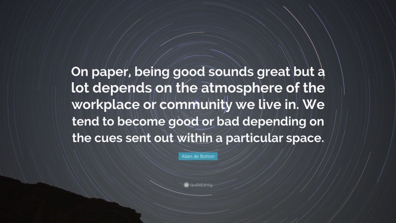 Alain de Botton Quote: “On paper, being good sounds great but a lot depends on the atmosphere of the workplace or community we live in. We tend to become good or bad depending on the cues sent out within a particular space.”
