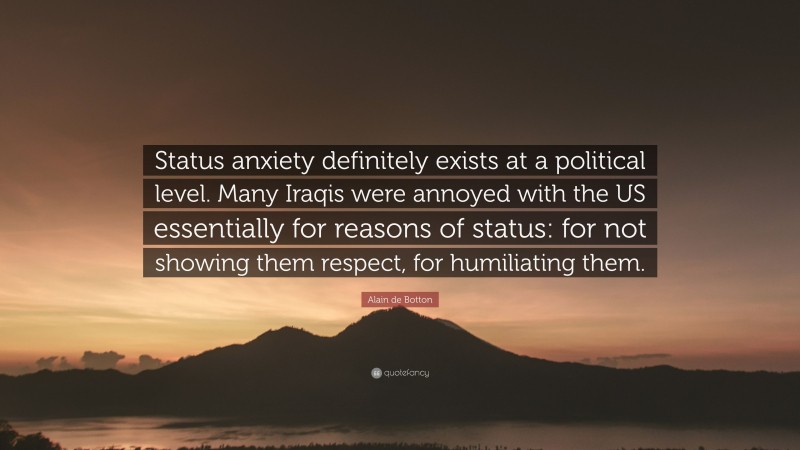Alain de Botton Quote: “Status anxiety definitely exists at a political level. Many Iraqis were annoyed with the US essentially for reasons of status: for not showing them respect, for humiliating them.”