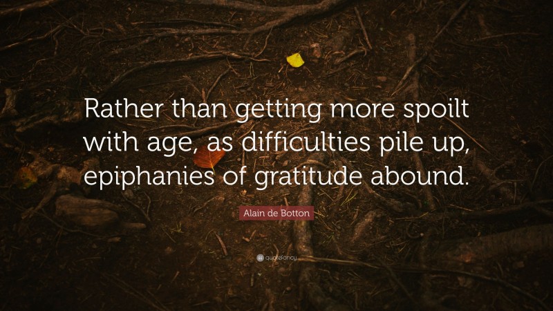 Alain de Botton Quote: “Rather than getting more spoilt with age, as difficulties pile up, epiphanies of gratitude abound.”