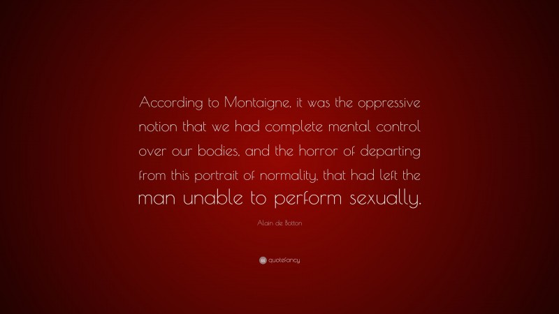 Alain de Botton Quote: “According to Montaigne, it was the oppressive notion that we had complete mental control over our bodies, and the horror of departing from this portrait of normality, that had left the man unable to perform sexually.”