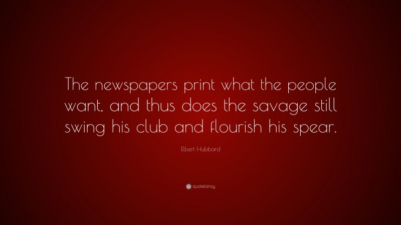 Elbert Hubbard Quote: “The newspapers print what the people want, and thus does the savage still swing his club and flourish his spear.”