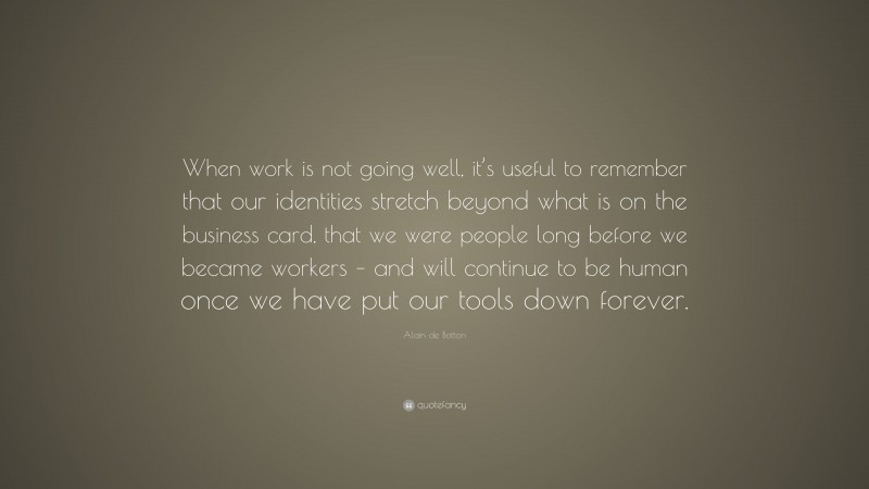 Alain de Botton Quote: “When work is not going well, it’s useful to remember that our identities stretch beyond what is on the business card, that we were people long before we became workers – and will continue to be human once we have put our tools down forever.”