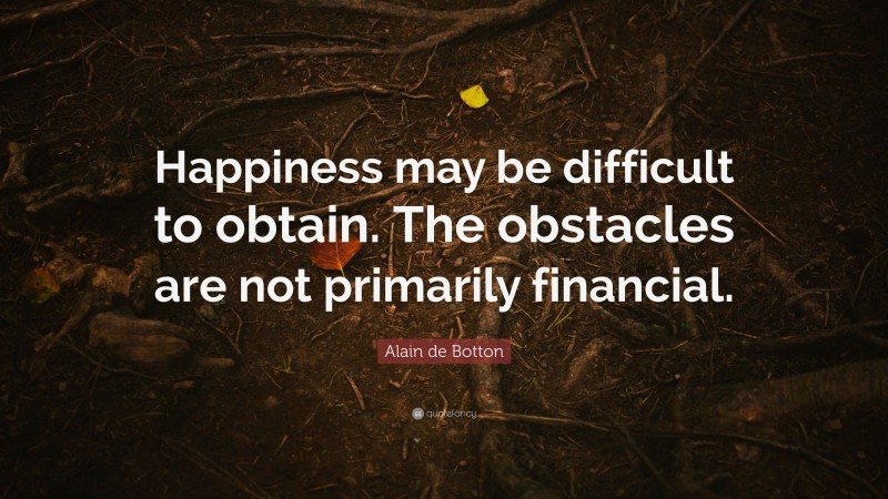 Alain de Botton Quote: “Happiness may be difficult to obtain. The obstacles are not primarily financial.”