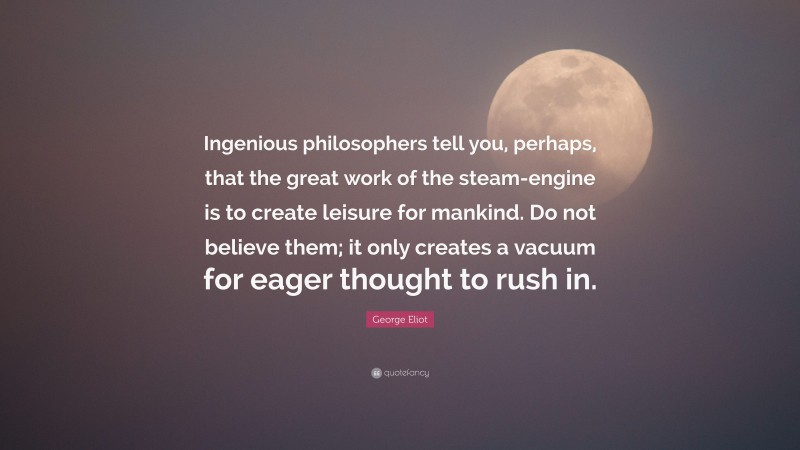 George Eliot Quote: “Ingenious philosophers tell you, perhaps, that the great work of the steam-engine is to create leisure for mankind. Do not believe them; it only creates a vacuum for eager thought to rush in.”