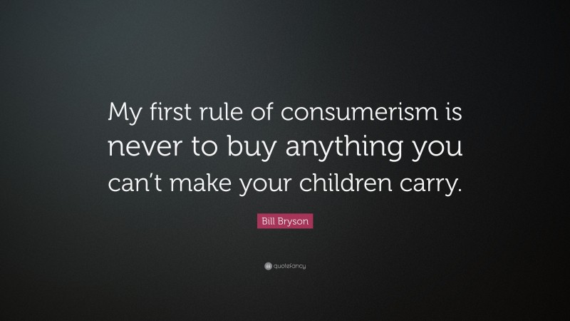 Bill Bryson Quote: “My first rule of consumerism is never to buy anything you can’t make your children carry.”
