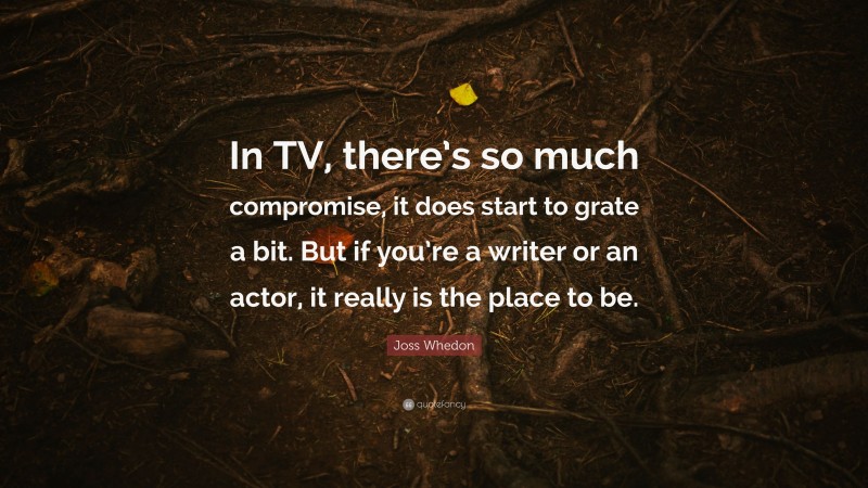 Joss Whedon Quote: “In TV, there’s so much compromise, it does start to grate a bit. But if you’re a writer or an actor, it really is the place to be.”