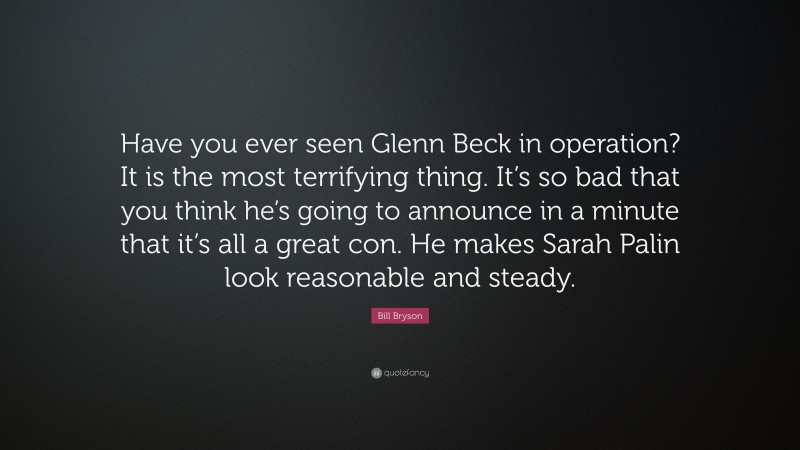 Bill Bryson Quote: “Have you ever seen Glenn Beck in operation? It is the most terrifying thing. It’s so bad that you think he’s going to announce in a minute that it’s all a great con. He makes Sarah Palin look reasonable and steady.”
