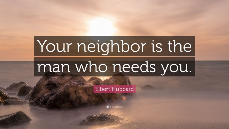 Elbert Hubbard Quote: “Your neighbor is the man who needs you.”