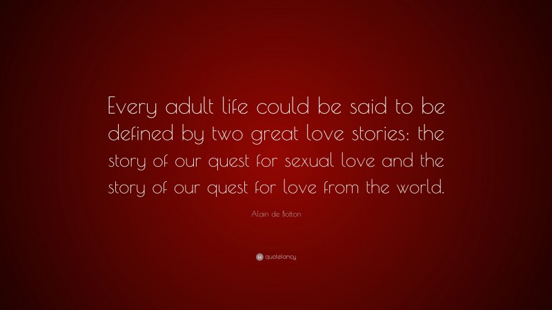 Alain de Botton Quote: “Every adult life could be said to be defined by two great love stories: the story of our quest for sexual love and the story of our quest for love from the world.”