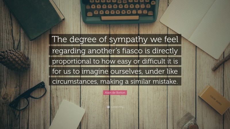 Alain de Botton Quote: “The degree of sympathy we feel regarding another’s fiasco is directly proportional to how easy or difficult it is for us to imagine ourselves, under like circumstances, making a similar mistake.”
