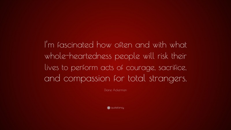 Diane Ackerman Quote: “I’m fascinated how often and with what whole-heartedness people will risk their lives to perform acts of courage, sacrifice, and compassion for total strangers.”
