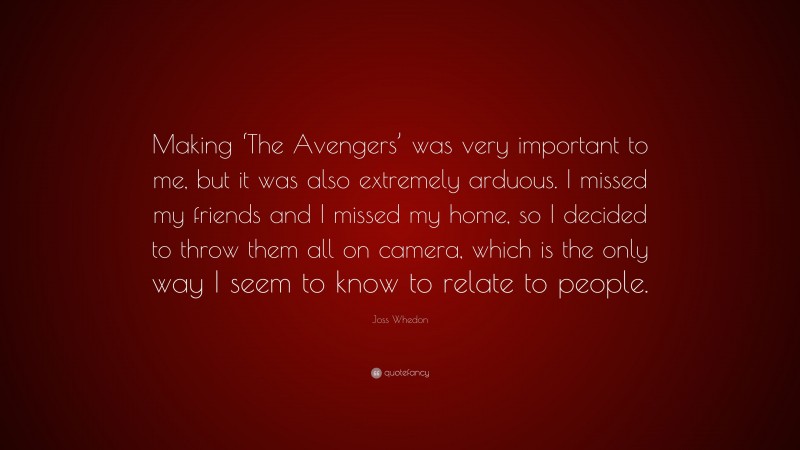 Joss Whedon Quote: “Making ‘The Avengers’ was very important to me, but it was also extremely arduous. I missed my friends and I missed my home, so I decided to throw them all on camera, which is the only way I seem to know to relate to people.”