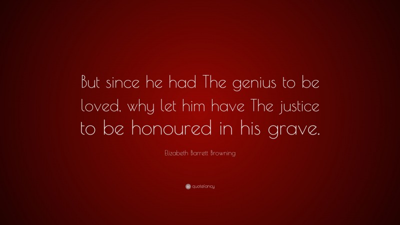 Elizabeth Barrett Browning Quote: “But since he had The genius to be loved, why let him have The justice to be honoured in his grave.”