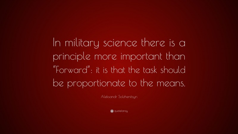 Aleksandr Solzhenitsyn Quote: “In military science there is a principle more important than “Forward”: it is that the task should be proportionate to the means.”