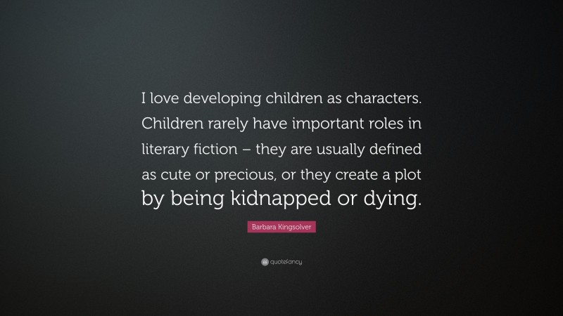 Barbara Kingsolver Quote: “I love developing children as characters. Children rarely have important roles in literary fiction – they are usually defined as cute or precious, or they create a plot by being kidnapped or dying.”