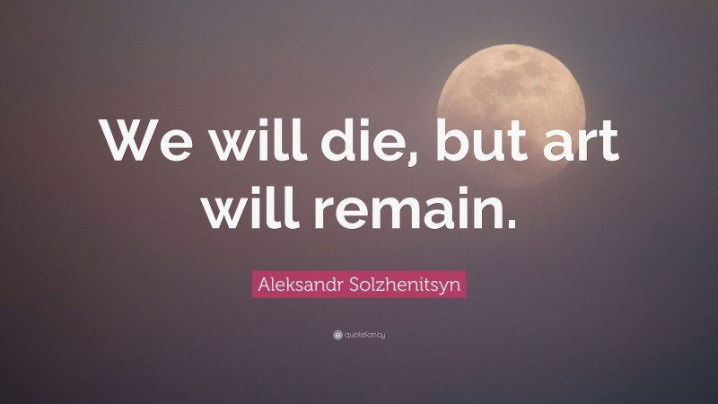 Aleksandr Solzhenitsyn Quote: “We will die, but art will remain.”