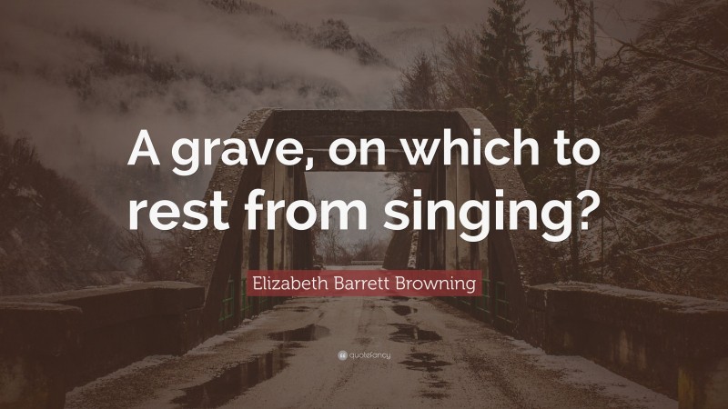Elizabeth Barrett Browning Quote: “A grave, on which to rest from singing?”