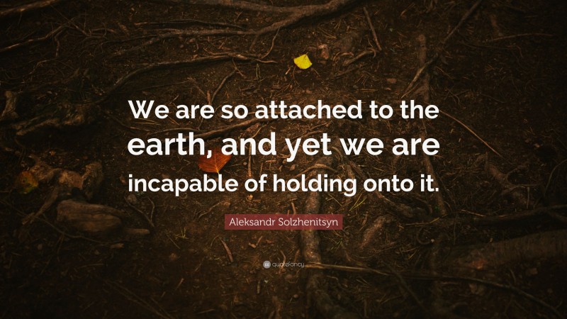 Aleksandr Solzhenitsyn Quote: “We are so attached to the earth, and yet we are incapable of holding onto it.”