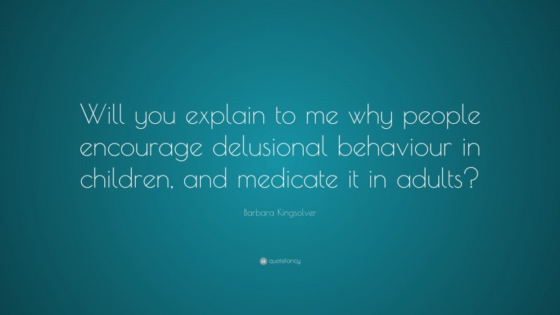 Barbara Kingsolver Quote: “Will you explain to me why people encourage delusional behaviour in children, and medicate it in adults?”