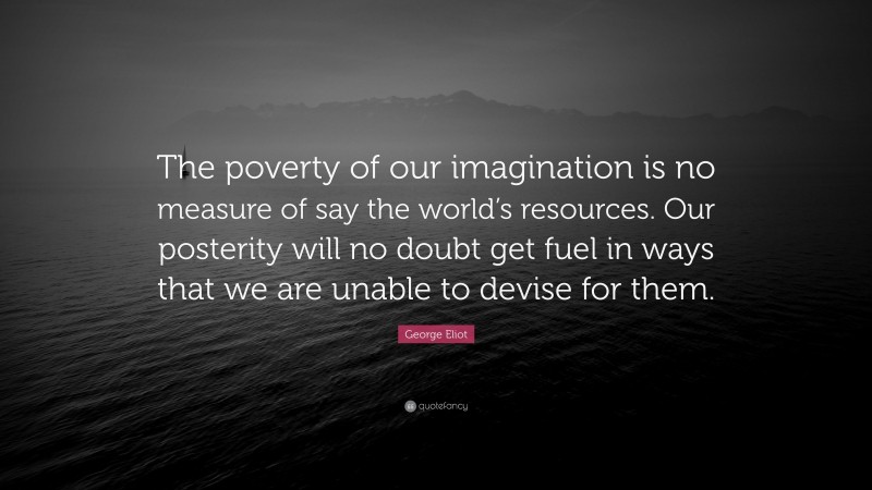 George Eliot Quote: “The poverty of our imagination is no measure of say the world’s resources. Our posterity will no doubt get fuel in ways that we are unable to devise for them.”