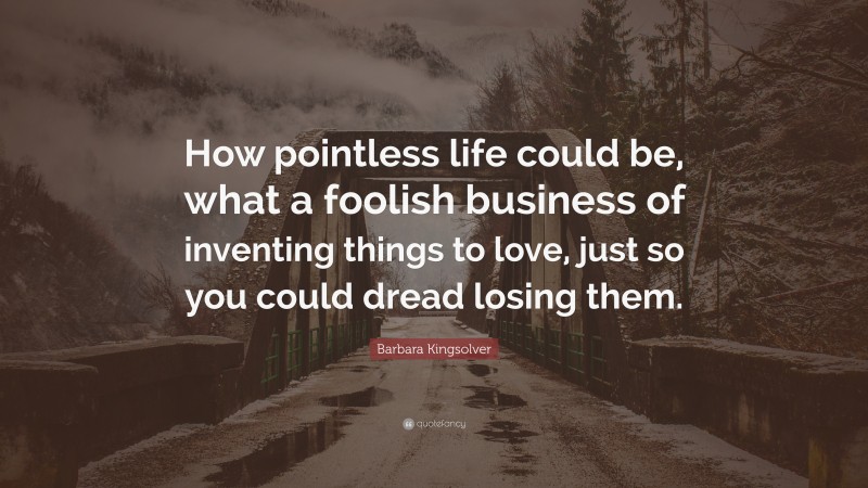 Barbara Kingsolver Quote: “How pointless life could be, what a foolish business of inventing things to love, just so you could dread losing them.”