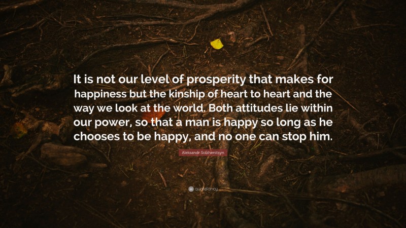 Aleksandr Solzhenitsyn Quote: “It is not our level of prosperity that makes for happiness but the kinship of heart to heart and the way we look at the world. Both attitudes lie within our power, so that a man is happy so long as he chooses to be happy, and no one can stop him.”