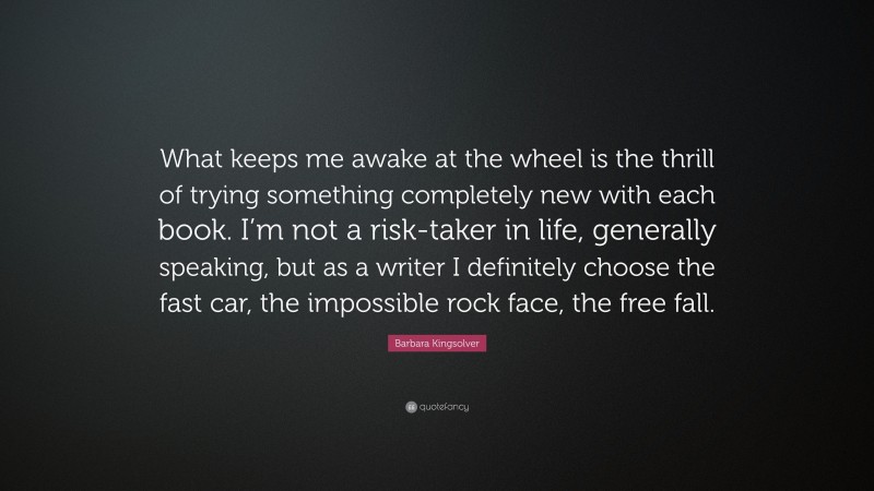 Barbara Kingsolver Quote: “What keeps me awake at the wheel is the thrill of trying something completely new with each book. I’m not a risk-taker in life, generally speaking, but as a writer I definitely choose the fast car, the impossible rock face, the free fall.”