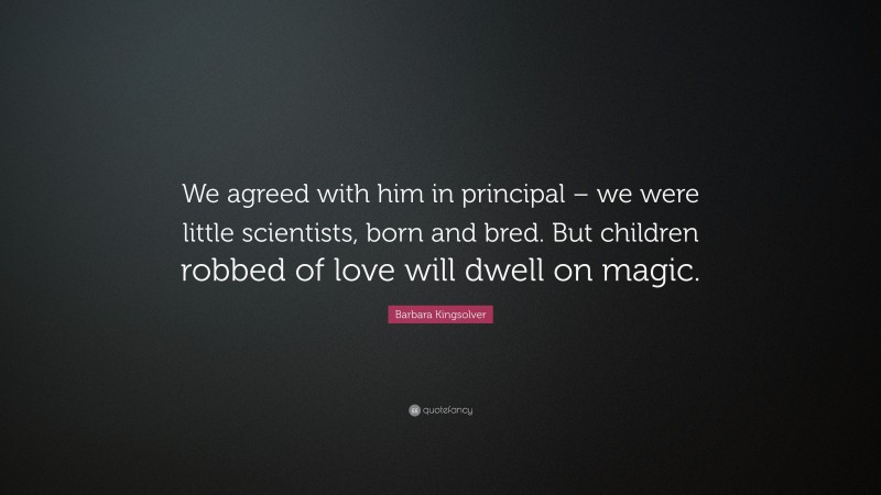 Barbara Kingsolver Quote: “We agreed with him in principal – we were little scientists, born and bred. But children robbed of love will dwell on magic.”