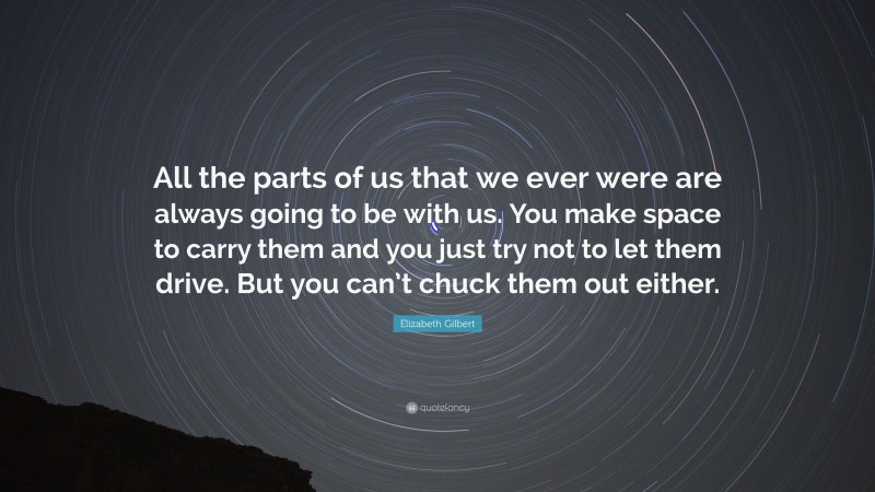 Elizabeth Gilbert Quote: “All the parts of us that we ever were are always going to be with us. You make space to carry them and you just try not to let them drive. But you can’t chuck them out either.”