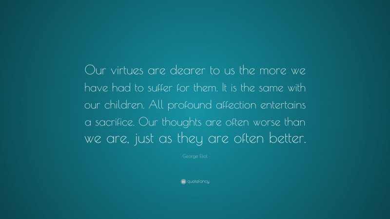 George Eliot Quote: “Our virtues are dearer to us the more we have had to suffer for them. It is the same with our children. All profound affection entertains a sacrifice. Our thoughts are often worse than we are, just as they are often better.”