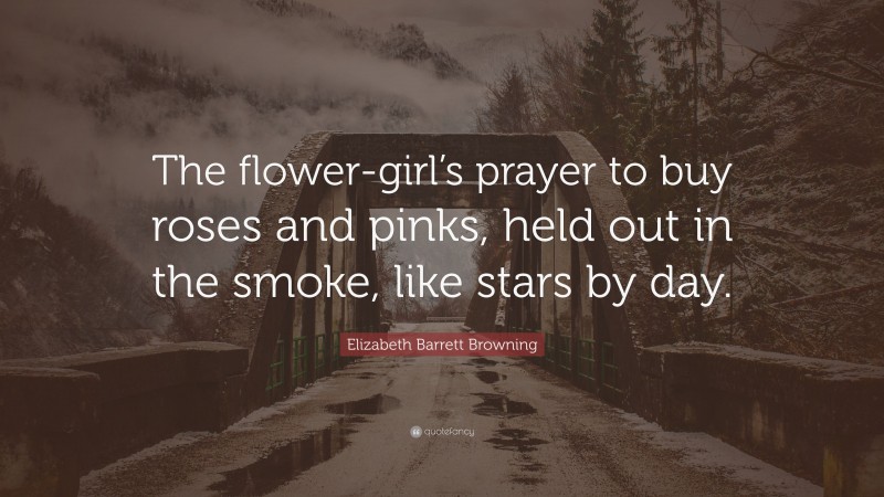 Elizabeth Barrett Browning Quote: “The flower-girl’s prayer to buy roses and pinks, held out in the smoke, like stars by day.”