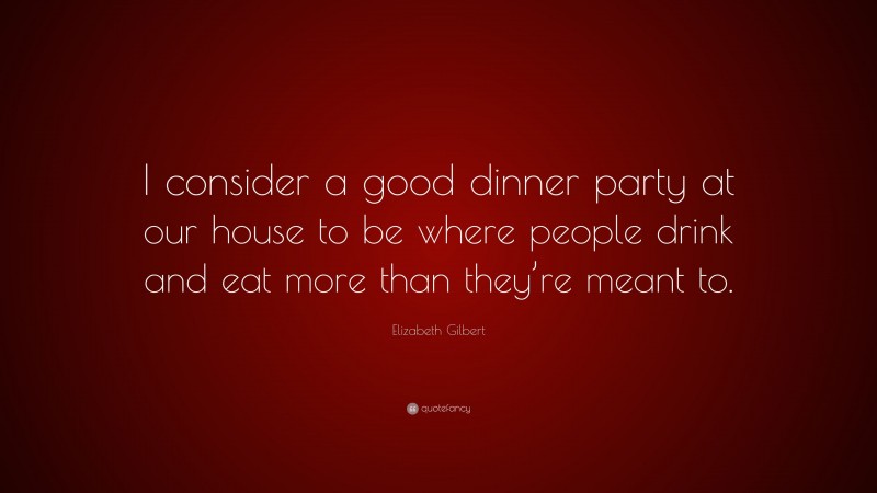 Elizabeth Gilbert Quote: “I consider a good dinner party at our house to be where people drink and eat more than they’re meant to.”