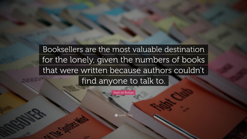 Alain de Botton Quote: “Booksellers are the most valuable destination for the lonely, given the numbers of books that were written because authors couldn’t find anyone to talk to.”
