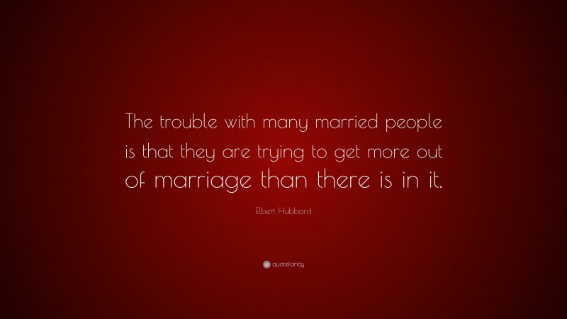 Elbert Hubbard Quote: “The trouble with many married people is that they are trying to get more out of marriage than there is in it.”