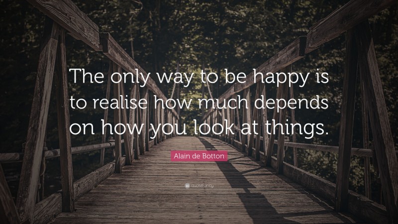 Alain de Botton Quote: “The only way to be happy is to realise how much depends on how you look at things.”