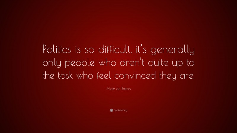 Alain de Botton Quote: “Politics is so difficult, it’s generally only people who aren’t quite up to the task who feel convinced they are.”