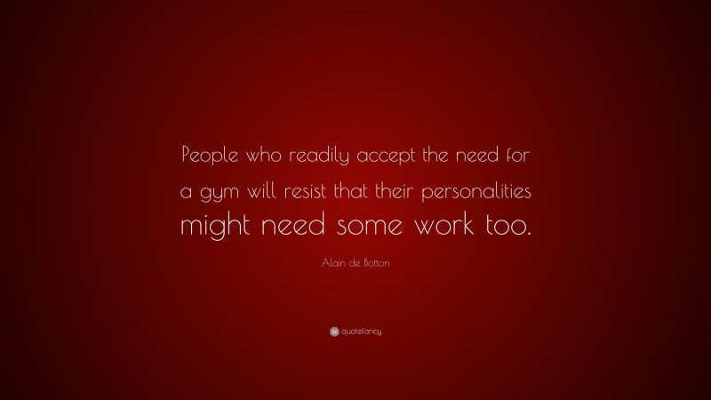 Alain de Botton Quote: “People who readily accept the need for a gym will resist that their personalities might need some work too.”