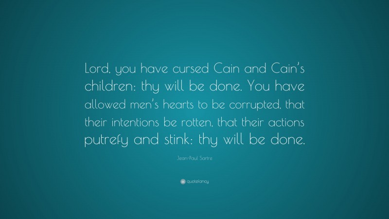 Jean-Paul Sartre Quote: “Lord, you have cursed Cain and Cain’s children: thy will be done. You have allowed men’s hearts to be corrupted, that their intentions be rotten, that their actions putrefy and stink: thy will be done.”
