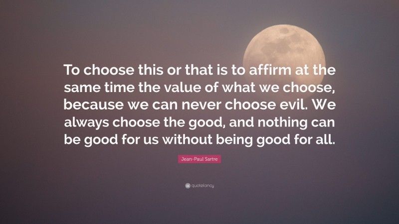Jean-Paul Sartre Quote: “To choose this or that is to affirm at the same time the value of what we choose, because we can never choose evil. We always choose the good, and nothing can be good for us without being good for all.”