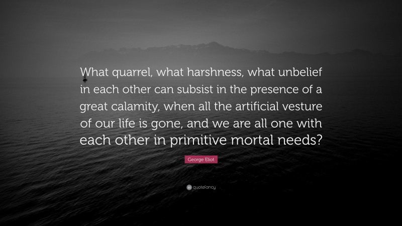 George Eliot Quote: “What quarrel, what harshness, what unbelief in each other can subsist in the presence of a great calamity, when all the artificial vesture of our life is gone, and we are all one with each other in primitive mortal needs?”