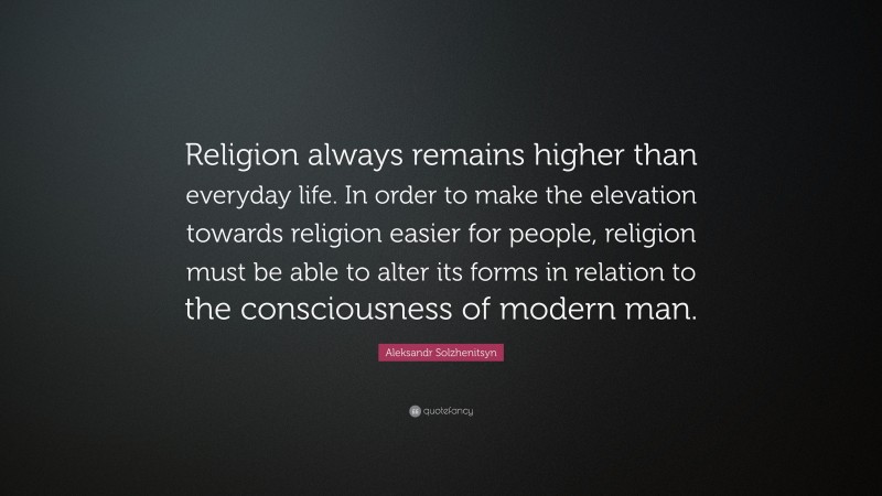 Aleksandr Solzhenitsyn Quote: “Religion always remains higher than everyday life. In order to make the elevation towards religion easier for people, religion must be able to alter its forms in relation to the consciousness of modern man.”