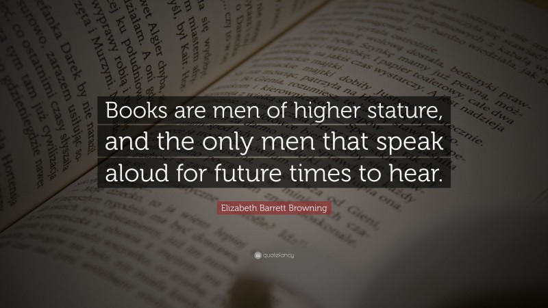 Elizabeth Barrett Browning Quote: “Books are men of higher stature, and the only men that speak aloud for future times to hear.”