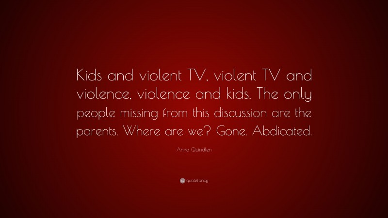 Anna Quindlen Quote: “Kids and violent TV, violent TV and violence, violence and kids. The only people missing from this discussion are the parents. Where are we? Gone. Abdicated.”