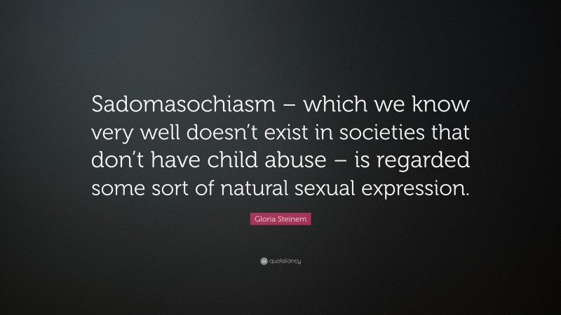 Gloria Steinem Quote: “Sadomasochiasm – which we know very well doesn’t exist in societies that don’t have child abuse – is regarded some sort of natural sexual expression.”