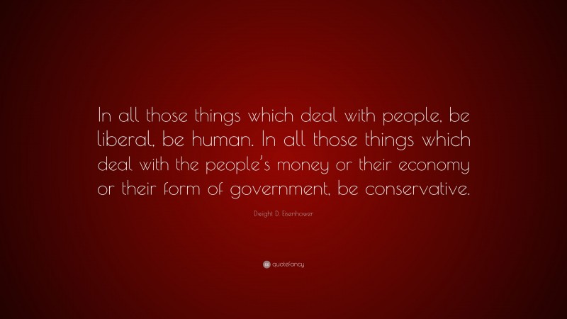 Dwight D. Eisenhower Quote: “In all those things which deal with people, be liberal, be human. In all those things which deal with the people’s money or their economy or their form of government, be conservative.”